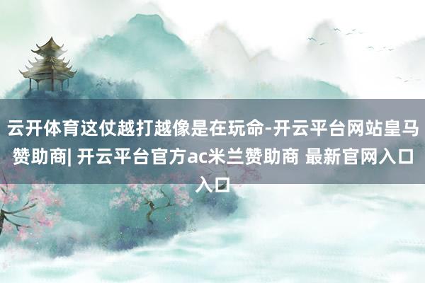 云开体育这仗越打越像是在玩命-开云平台网站皇马赞助商| 开云平台官方ac米兰赞助商 最新官网入口