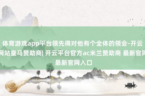 体育游戏app平台领先得对他有个全体的领会-开云平台网站皇马赞助商| 开云平台官方ac米兰赞助商 最新官网入口