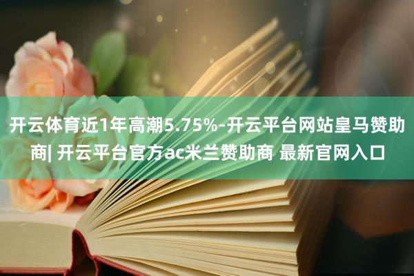 开云体育近1年高潮5.75%-开云平台网站皇马赞助商| 开云平台官方ac米兰赞助商 最新官网入口