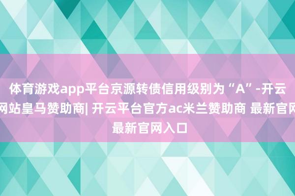 体育游戏app平台京源转债信用级别为“A”-开云平台网站皇马赞助商| 开云平台官方ac米兰赞助商 最新官网入口