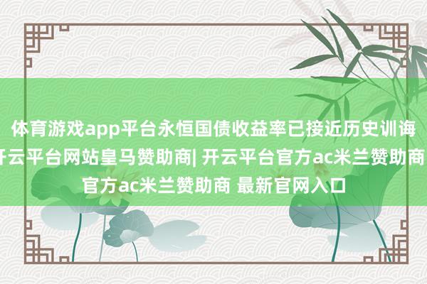 体育游戏app平台永恒国债收益率已接近历史训诲走廊的下方-开云平台网站皇马赞助商| 开云平台官方ac米兰赞助商 最新官网入口
