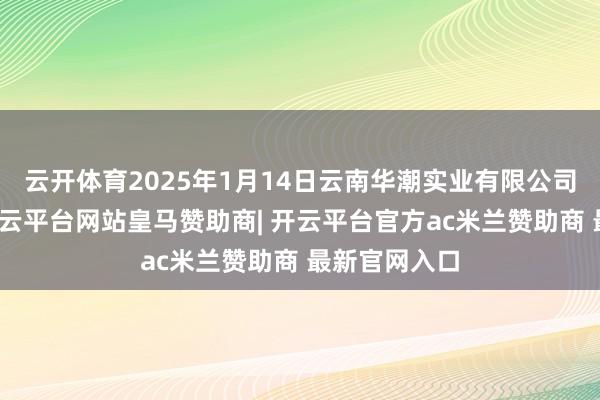 云开体育2025年1月14日云南华潮实业有限公司价钱行情-开云平台网站皇马赞助商| 开云平台官方ac米兰赞助商 最新官网入口