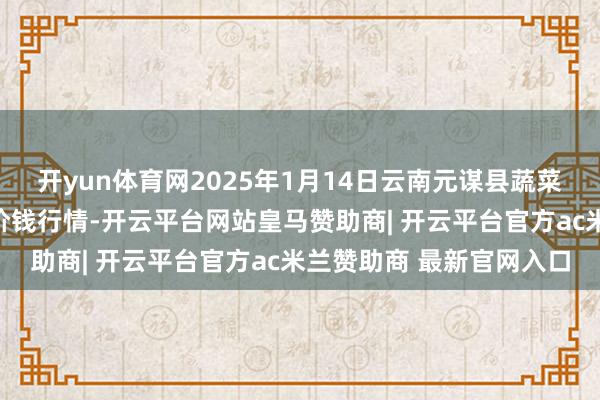 开yun体育网2025年1月14日云南元谋县蔬菜交往市集有限包袱公司价钱行情-开云平台网站皇马赞助商| 开云平台官方ac米兰赞助商 最新官网入口