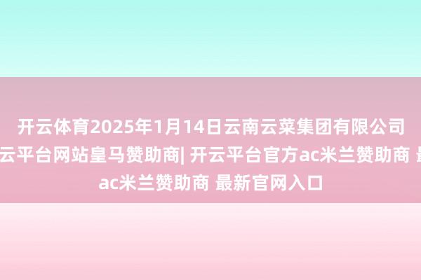 开云体育2025年1月14日云南云菜集团有限公司价钱行情-开云平台网站皇马赞助商| 开云平台官方ac米兰赞助商 最新官网入口