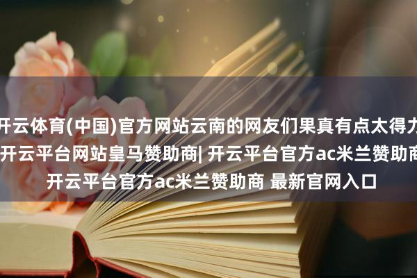 开云体育(中国)官方网站云南的网友们果真有点太得力了！        不外-开云平台网站皇马赞助商| 开云平台官方ac米兰赞助商 最新官网入口