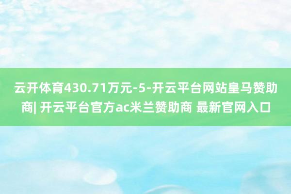 云开体育430.71万元-5-开云平台网站皇马赞助商| 开云平台官方ac米兰赞助商 最新官网入口