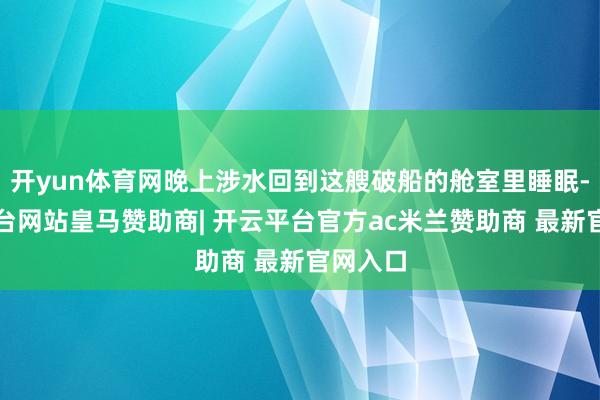 开yun体育网晚上涉水回到这艘破船的舱室里睡眠-开云平台网站皇马赞助商| 开云平台官方ac米兰赞助商 最新官网入口