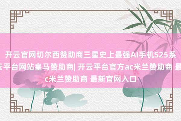 开云官网切尔西赞助商三星史上最强AI手机S25系列发布-开云平台网站皇马赞助商| 开云平台官方ac米兰赞助商 最新官网入口