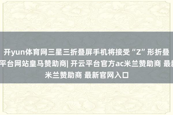 开yun体育网三星三折叠屏手机将接受“Z”形折叠样式-开云平台网站皇马赞助商| 开云平台官方ac米兰赞助商 最新官网入口