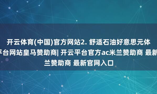 开云体育(中国)官方网站2. 舒适石油好意思元体系-开云平台网站皇马赞助商| 开云平台官方ac米兰赞助商 最新官网入口