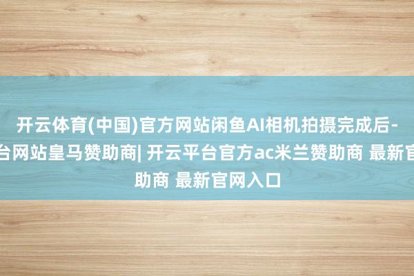 开云体育(中国)官方网站闲鱼AI相机拍摄完成后-开云平台网站皇马赞助商| 开云平台官方ac米兰赞助商 最新官网入口
