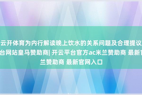 云开体育为内行解读晚上饮水的关系问题及合理提议-开云平台网站皇马赞助商| 开云平台官方ac米兰赞助商 最新官网入口