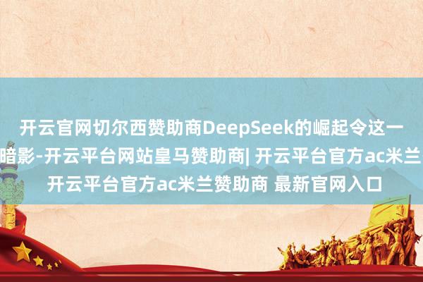 开云官网切尔西赞助商DeepSeek的崛起令这一辜恩负义的谋略蒙上暗影-开云平台网站皇马赞助商| 开云平台官方ac米兰赞助商 最新官网入口