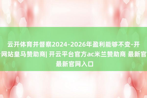 云开体育并督察2024-2026年盈利能够不变-开云平台网站皇马赞助商| 开云平台官方ac米兰赞助商 最新官网入口