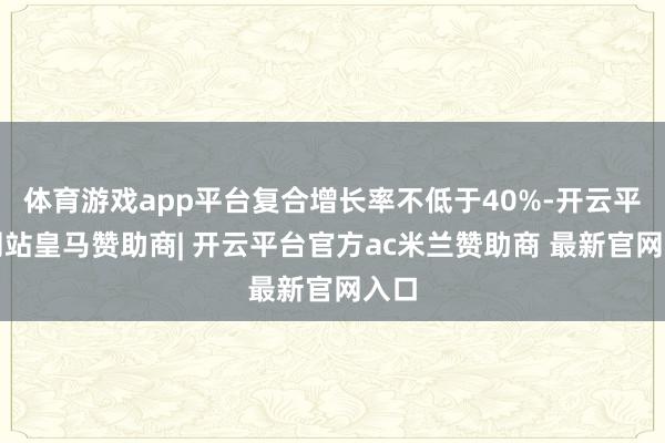 体育游戏app平台复合增长率不低于40%-开云平台网站皇马赞助商| 开云平台官方ac米兰赞助商 最新官网入口