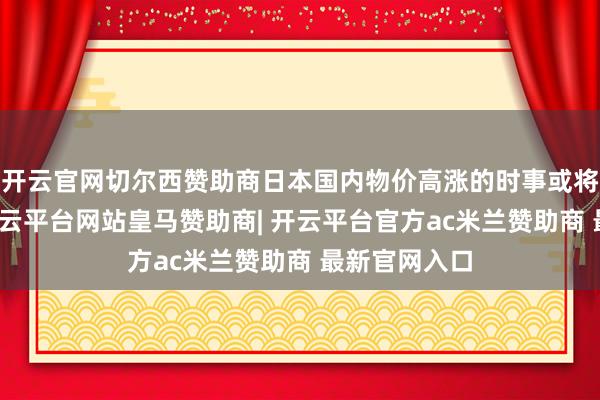 开云官网切尔西赞助商日本国内物价高涨的时事或将无法幸免-开云平台网站皇马赞助商| 开云平台官方ac米兰赞助商 最新官网入口