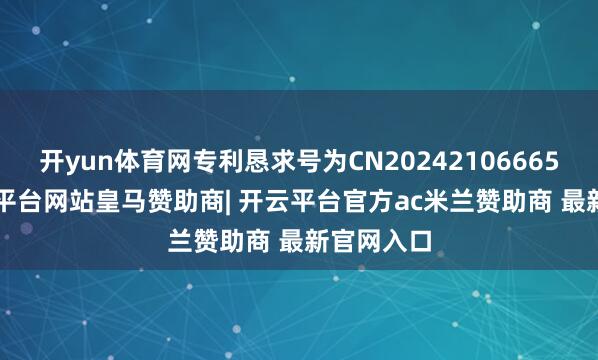 开yun体育网专利恳求号为CN202421066655.4-开云平台网站皇马赞助商| 开云平台官方ac米兰赞助商 最新官网入口