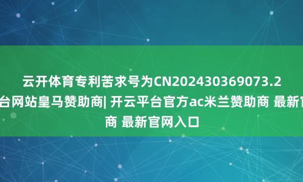 云开体育专利苦求号为CN202430369073.2-开云平台网站皇马赞助商| 开云平台官方ac米兰赞助商 最新官网入口