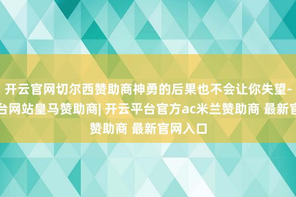 开云官网切尔西赞助商神勇的后果也不会让你失望-开云平台网站皇马赞助商| 开云平台官方ac米兰赞助商 最新官网入口