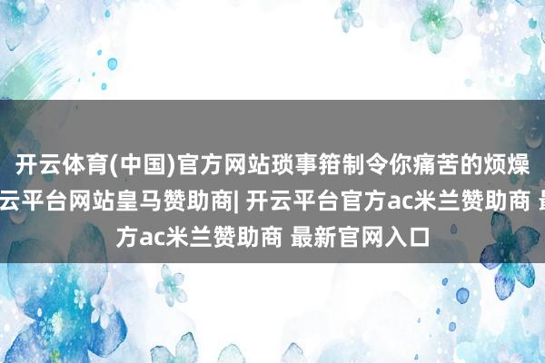 开云体育(中国)官方网站琐事箝制令你痛苦的烦燥内心压抑-开云平台网站皇马赞助商| 开云平台官方ac米兰赞助商 最新官网入口