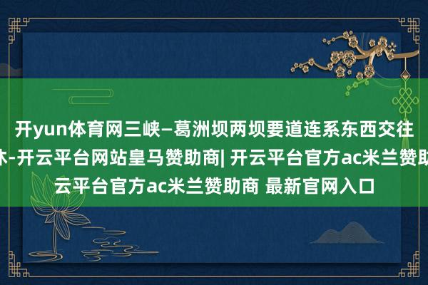 开yun体育网三峡—葛洲坝两坝要道连系东西交往船流客流盘活不休-开云平台网站皇马赞助商| 开云平台官方ac米兰赞助商 最新官网入口