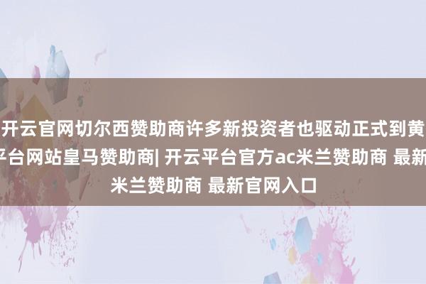 开云官网切尔西赞助商许多新投资者也驱动正式到黄金-开云平台网站皇马赞助商| 开云平台官方ac米兰赞助商 最新官网入口