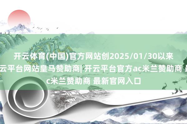开云体育(中国)官方网站创2025/01/30以来最大涨幅-开云平台网站皇马赞助商| 开云平台官方ac米兰赞助商 最新官网入口