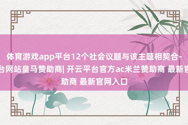 体育游戏app平台12个社会议题与该主题相契合-开云平台网站皇马赞助商| 开云平台官方ac米兰赞助商 最新官网入口