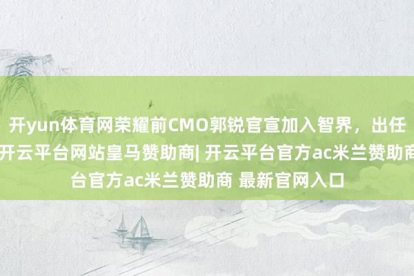 开yun体育网荣耀前CMO郭锐官宣加入智界，出任董事长兼CEO-开云平台网站皇马赞助商| 开云平台官方ac米兰赞助商 最新官网入口