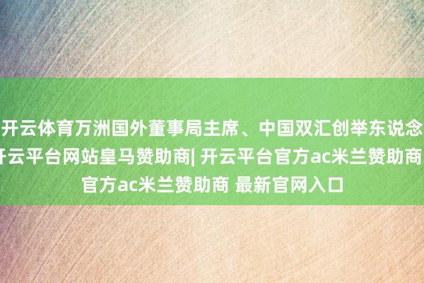 开云体育万洲国外董事局主席、中国双汇创举东说念主万隆暗示-开云平台网站皇马赞助商| 开云平台官方ac米兰赞助商 最新官网入口