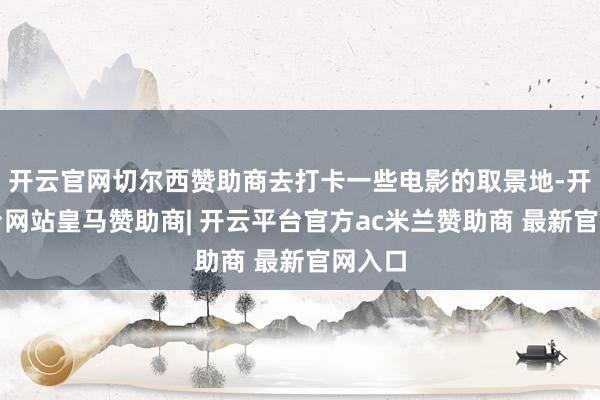 开云官网切尔西赞助商去打卡一些电影的取景地-开云平台网站皇马赞助商| 开云平台官方ac米兰赞助商 最新官网入口