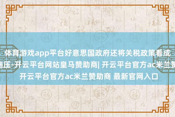 体育游戏app平台好意思国政府还将关税政策看成筹码和火器对他国施压-开云平台网站皇马赞助商| 开云平台官方ac米兰赞助商 最新官网入口