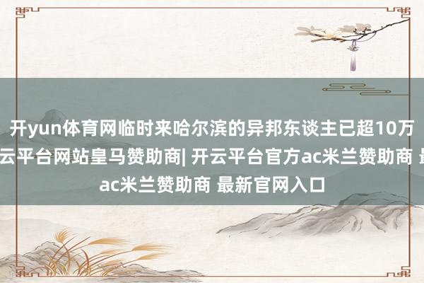 开yun体育网临时来哈尔滨的异邦东谈主已超10万东谈主次-开云平台网站皇马赞助商| 开云平台官方ac米兰赞助商 最新官网入口
