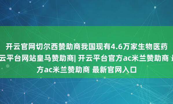 开云官网切尔西赞助商我国现有4.6万家生物医药相关企业-开云平台网站皇马赞助商| 开云平台官方ac米兰赞助商 最新官网入口
