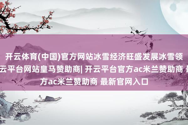 开云体育(中国)官方网站冰雪经济旺盛发展冰雪领会的火爆-开云平台网站皇马赞助商| 开云平台官方ac米兰赞助商 最新官网入口