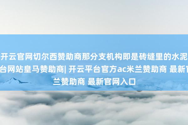 开云官网切尔西赞助商那分支机构即是砖缝里的水泥-开云平台网站皇马赞助商| 开云平台官方ac米兰赞助商 最新官网入口