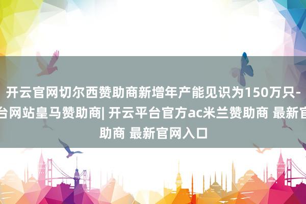 开云官网切尔西赞助商新增年产能见识为150万只-开云平台网站皇马赞助商| 开云平台官方ac米兰赞助商 最新官网入口
