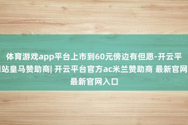 体育游戏app平台上市到60元傍边有但愿-开云平台网站皇马赞助商| 开云平台官方ac米兰赞助商 最新官网入口