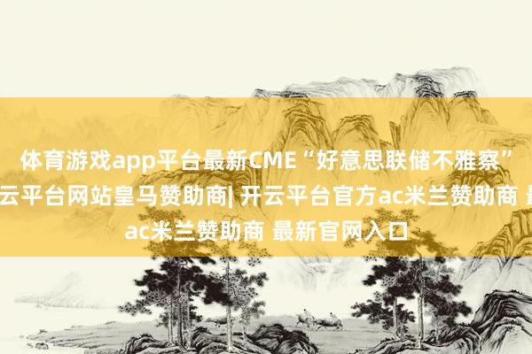 体育游戏app平台最新CME“好意思联储不雅察”数据披露-开云平台网站皇马赞助商| 开云平台官方ac米兰赞助商 最新官网入口