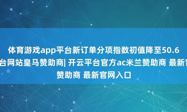 体育游戏app平台新订单分项指数初值降至50.6-开云平台网站皇马赞助商| 开云平台官方ac米兰赞助商 最新官网入口
