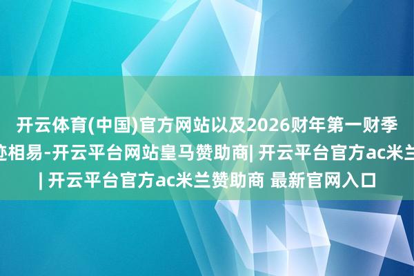 开云体育(中国)官方网站以及2026财年第一财季（下称一季度）的事迹相易-开云平台网站皇马赞助商| 开云平台官方ac米兰赞助商 最新官网入口