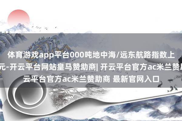 体育游戏app平台000吨地中海/远东航路指数上周下落7万好意思元-开云平台网站皇马赞助商| 开云平台官方ac米兰赞助商 最新官网入口