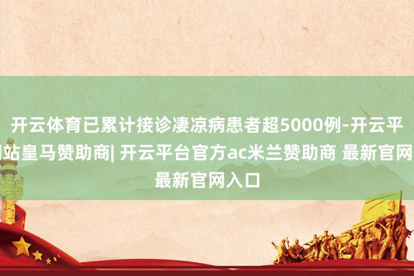 开云体育已累计接诊凄凉病患者超5000例-开云平台网站皇马赞助商| 开云平台官方ac米兰赞助商 最新官网入口