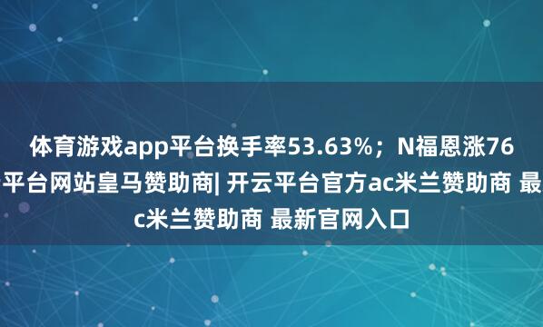 体育游戏app平台换手率53.63%；N福恩涨76.55%-开云平台网站皇马赞助商| 开云平台官方ac米兰赞助商 最新官网入口