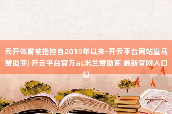 云开体育被指控自2019年以来-开云平台网站皇马赞助商| 开云平台官方ac米兰赞助商 最新官网入口