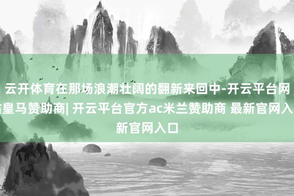 云开体育在那场浪潮壮阔的翻新来回中-开云平台网站皇马赞助商| 开云平台官方ac米兰赞助商 最新官网入口