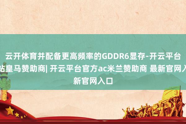 云开体育并配备更高频率的GDDR6显存-开云平台网站皇马赞助商| 开云平台官方ac米兰赞助商 最新官网入口