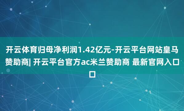 开云体育归母净利润1.42亿元-开云平台网站皇马赞助商| 开云平台官方ac米兰赞助商 最新官网入口