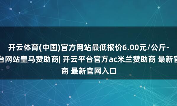 开云体育(中国)官方网站最低报价6.00元/公斤-开云平台网站皇马赞助商| 开云平台官方ac米兰赞助商 最新官网入口