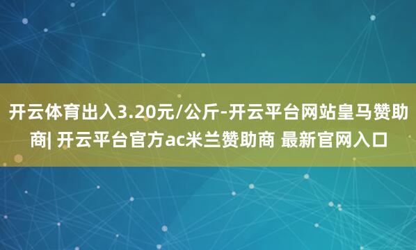 开云体育出入3.20元/公斤-开云平台网站皇马赞助商| 开云平台官方ac米兰赞助商 最新官网入口